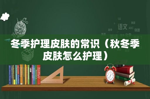 冬季护理皮肤的常识（秋冬季皮肤怎么护理）