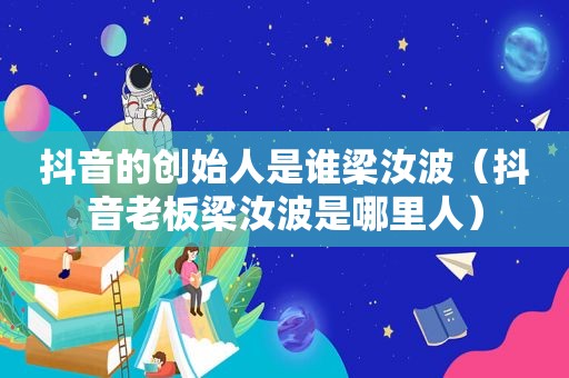 抖音的创始人是谁梁汝波（抖音老板梁汝波是哪里人）