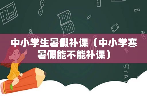 中小学生暑假补课（中小学寒暑假能不能补课）