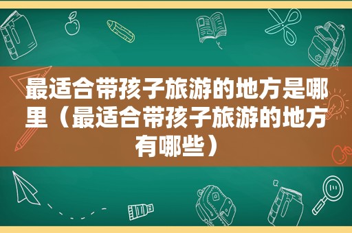 最适合带孩子旅游的地方是哪里（最适合带孩子旅游的地方有哪些）