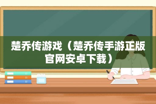 楚乔传游戏（楚乔传手游正版官网安卓下载）