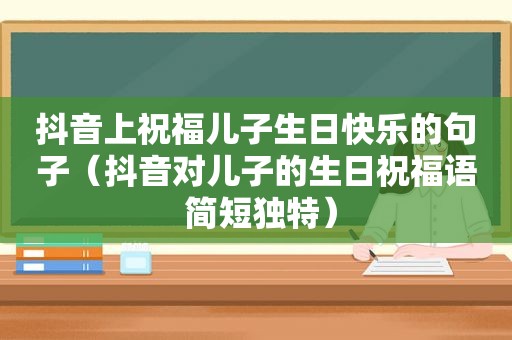 抖音上祝福儿子生日快乐的句子（抖音对儿子的生日祝福语 简短独特）