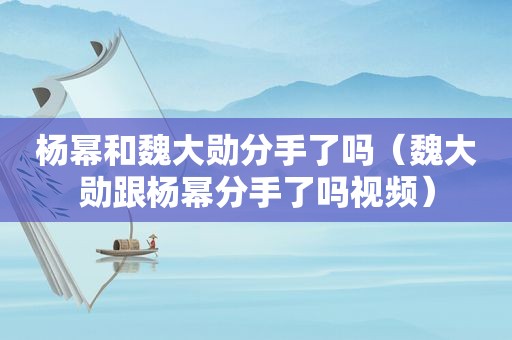 杨幂和魏大勋分手了吗（魏大勋跟杨幂分手了吗视频）