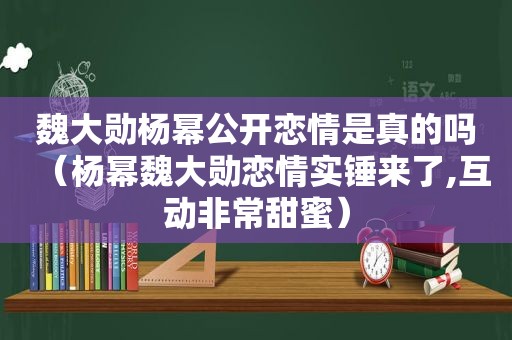 魏大勋杨幂公开恋情是真的吗（杨幂魏大勋恋情实锤来了,互动非常甜蜜）