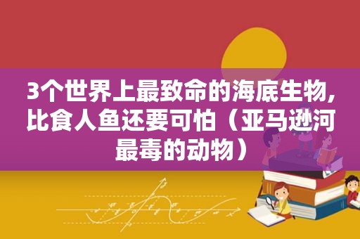 3个世界上最致命的海底生物,比食人鱼还要可怕（亚马逊河最毒的动物）