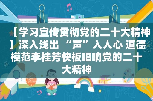 【学习宣传贯彻党的二十大精神】深入浅出 “声”入人心 道德模范李桂芳快板唱响党的二十大精神