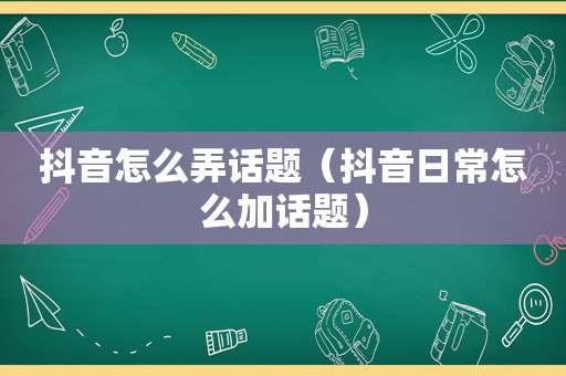 抖音怎么弄话题（抖音日常怎么加话题）