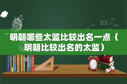 明朝哪些太监比较出名一点（明朝比较出名的太监）