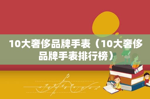 10大奢侈品牌手表（10大奢侈品牌手表排行榜）