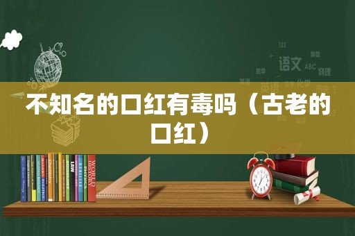 不知名的口红有毒吗（古老的口红）