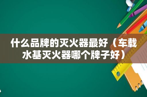 什么品牌的灭火器最好（车载水基灭火器哪个牌子好）