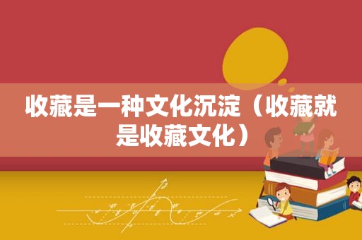 收藏是一种文化沉淀（收藏就是收藏文化）