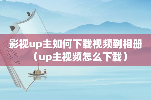 影视up主如何下载视频到相册（up主视频怎么下载）