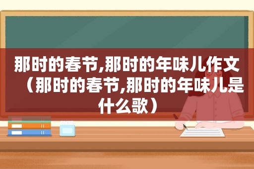 那时的春节,那时的年味儿作文（那时的春节,那时的年味儿是什么歌）