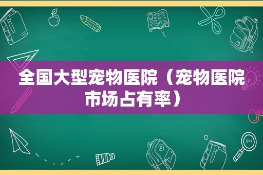 全国大型宠物医院（宠物医院市场占有率）