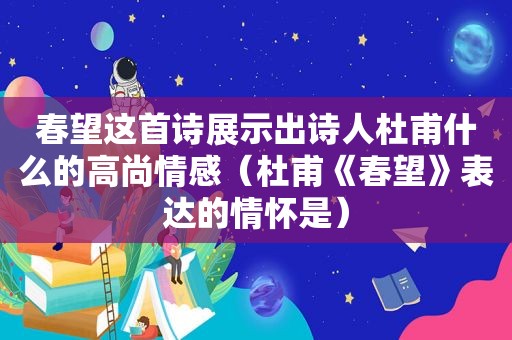 春望这首诗展示出诗人杜甫什么的高尚情感（杜甫《春望》表达的情怀是）