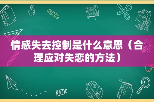 情感失去控制是什么意思（合理应对失恋的方法）