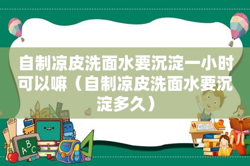 自制凉皮洗面水要沉淀一小时可以嘛（自制凉皮洗面水要沉淀多久）