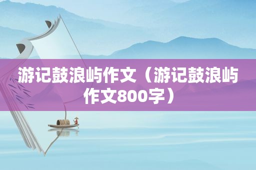 游记鼓浪屿作文（游记鼓浪屿作文800字）