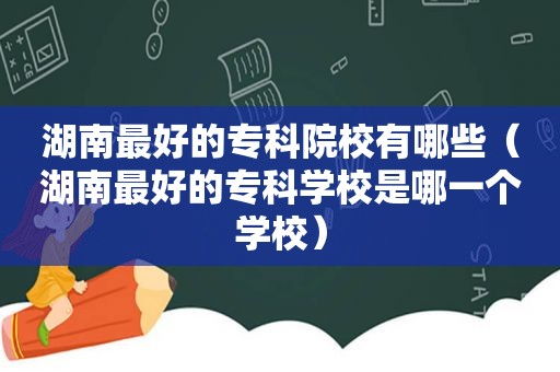 湖南最好的专科院校有哪些（湖南最好的专科学校是哪一个学校）