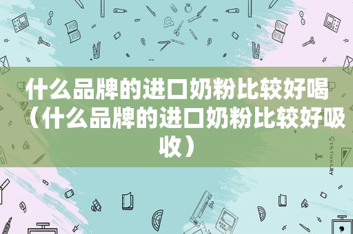 什么品牌的进口奶粉比较好喝（什么品牌的进口奶粉比较好吸收）