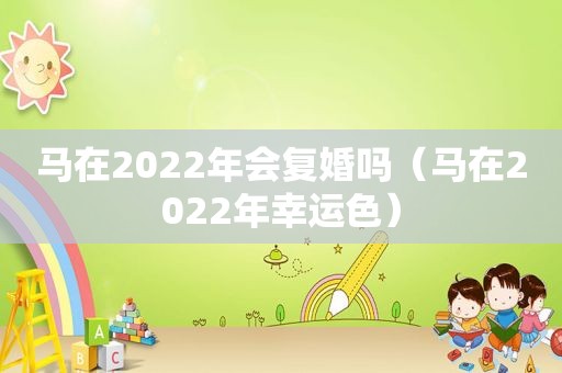 马在2022年会复婚吗（马在2022年幸运色）