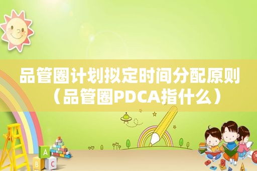 品管圈计划拟定时间分配原则（品管圈PDCA指什么）