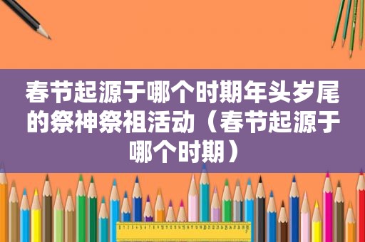 春节起源于哪个时期年头岁尾的祭神祭祖活动（春节起源于哪个时期）