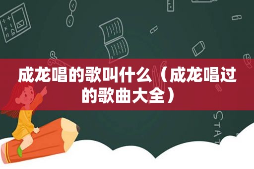 成龙唱的歌叫什么（成龙唱过的歌曲大全）