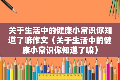 关于生活中的健康小常识你知道了嘛作文（关于生活中的健康小常识你知道了嘛）