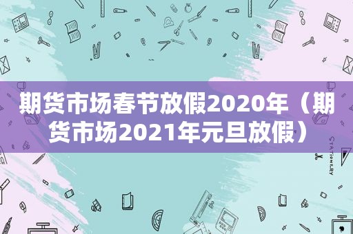 期货市场春节放假2020年（期货市场2021年元旦放假）