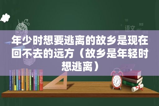 年少时想要逃离的故乡是现在回不去的远方（故乡是年轻时想逃离）