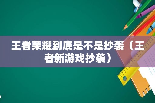 王者荣耀到底是不是抄袭（王者新游戏抄袭）