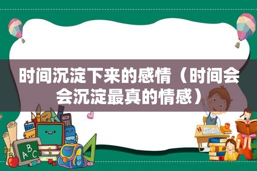 时间沉淀下来的感情（时间会会沉淀最真的情感）