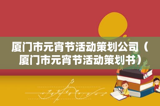 厦门市元宵节活动策划公司（厦门市元宵节活动策划书）