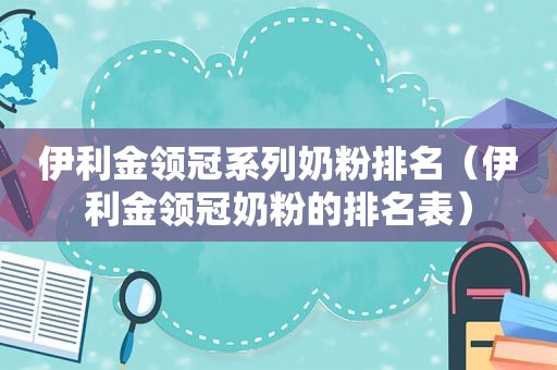 伊利金领冠系列奶粉排名（伊利金领冠奶粉的排名表）