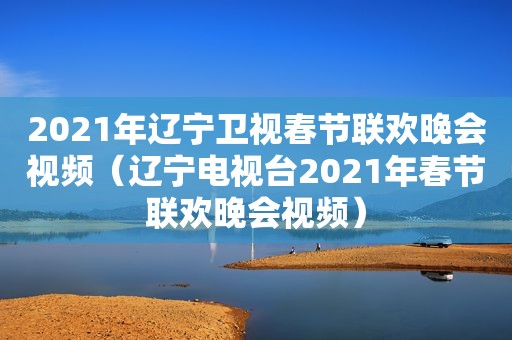 2021年辽宁卫视春节联欢晚会视频（辽宁电视台2021年春节联欢晚会视频）