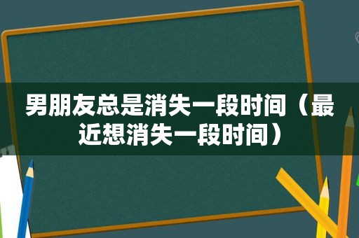 男朋友总是消失一段时间（最近想消失一段时间）