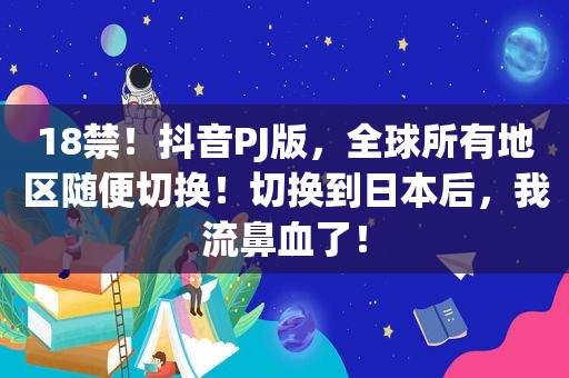  *** ！抖音PJ版，全球所有地区随便切换！切换到日本后，我流鼻血了！