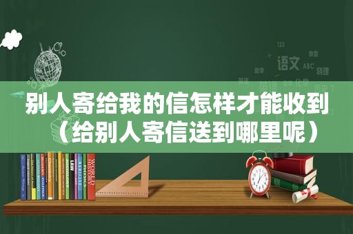 别人寄给我的信怎样才能收到（给别人寄信送到哪里呢）