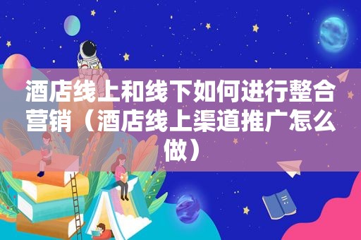 酒店线上和线下如何进行整合营销（酒店线上渠道推广怎么做）