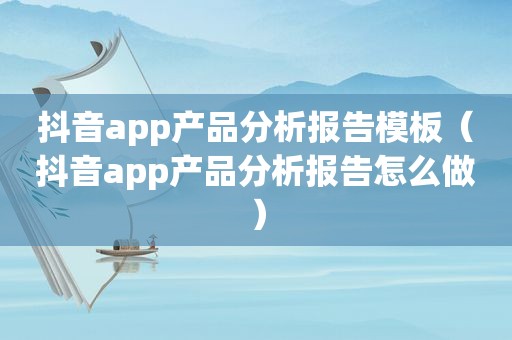 抖音app产品分析报告模板（抖音app产品分析报告怎么做）