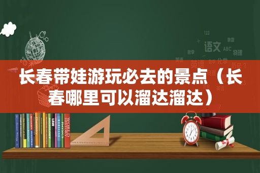 长春带娃游玩必去的景点（长春哪里可以溜达溜达）