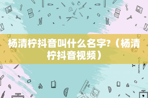 杨清柠抖音叫什么名字?（杨清柠抖音视频）