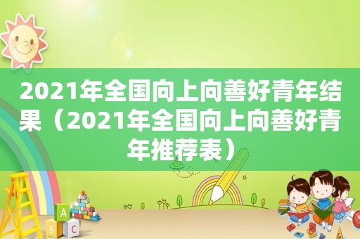 2021年全国向上向善好青年结果（2021年全国向上向善好青年推荐表）