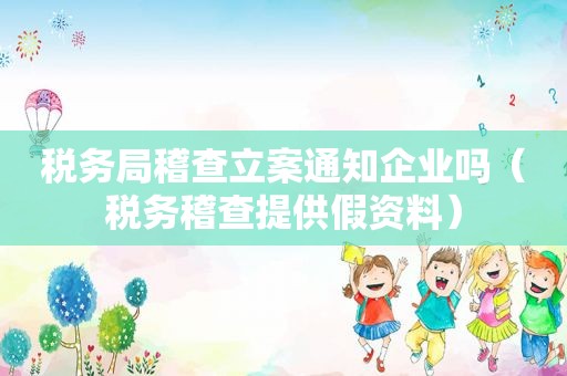 税务局稽查立案通知企业吗（税务稽查提供假资料）