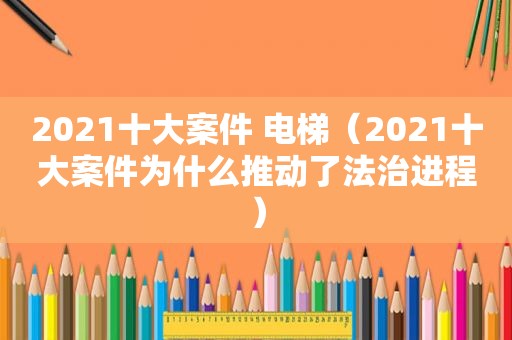 2021十大案件 电梯（2021十大案件为什么推动了法治进程）