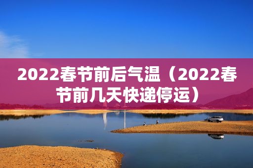 2022春节前后气温（2022春节前几天快递停运）