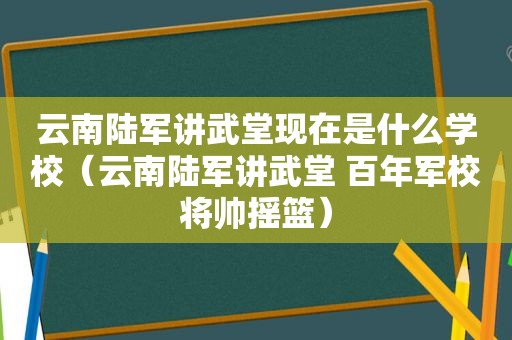 云南陆军讲武堂现在是什么学校（云南陆军讲武堂 百年军校将帅摇篮）