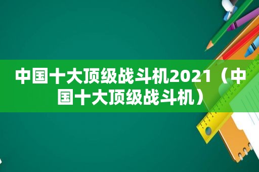 中国十大顶级战斗机2021（中国十大顶级战斗机）